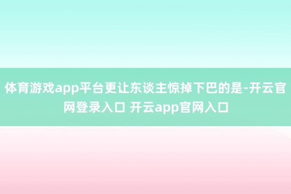 体育游戏app平台更让东谈主惊掉下巴的是-开云官网登录入口 开云app官网入口