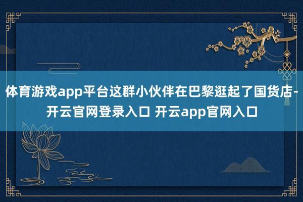 体育游戏app平台这群小伙伴在巴黎逛起了国货店-开云官网登录入口 开云app官网入口