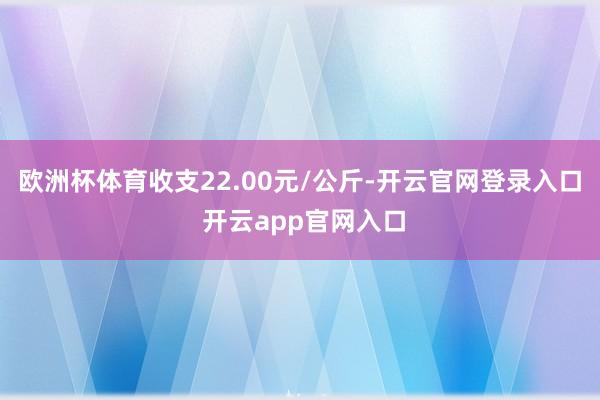 欧洲杯体育收支22.00元/公斤-开云官网登录入口 开云app官网入口