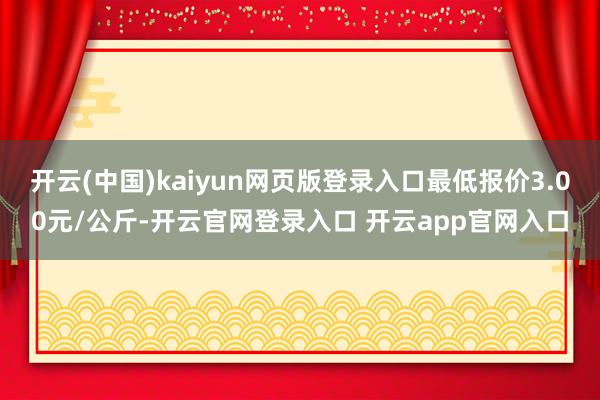 开云(中国)kaiyun网页版登录入口最低报价3.00元/公斤-开云官网登录入口 开云app官网入口