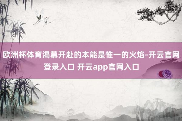 欧洲杯体育渴慕开赴的本能是惟一的火焰-开云官网登录入口 开云app官网入口