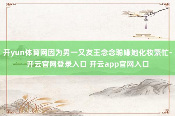 开yun体育网因为男一又友王念念聪嫌她化妆繁忙-开云官网登录入口 开云app官网入口