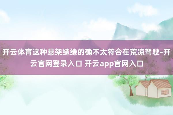 开云体育这种悬架缱绻的确不太符合在荒凉驾驶-开云官网登录入口 开云app官网入口