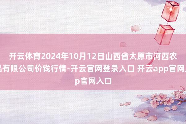 开云体育2024年10月12日山西省太原市河西农居品有限公司价钱行情-开云官网登录入口 开云app官网入口