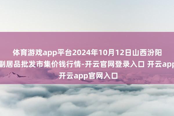 体育游戏app平台2024年10月12日山西汾阳市晋阳农副居品批发市集价钱行情-开云官网登录入口 开云app官网入口