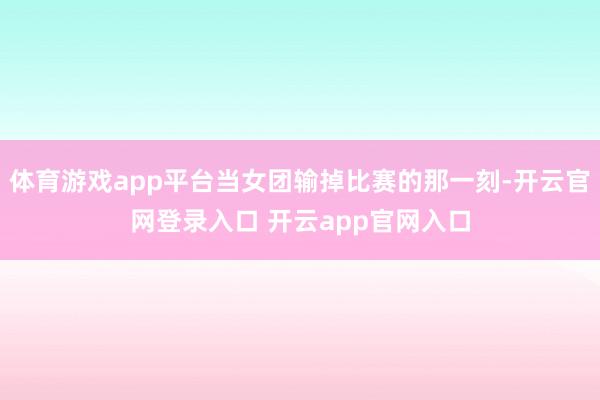 体育游戏app平台当女团输掉比赛的那一刻-开云官网登录入口 开云app官网入口