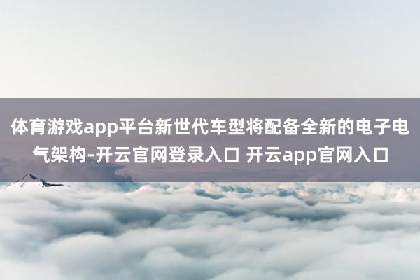 体育游戏app平台新世代车型将配备全新的电子电气架构-开云官网登录入口 开云app官网入口