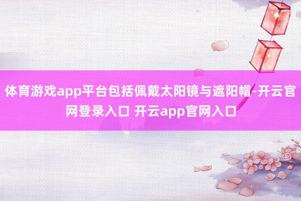 体育游戏app平台包括佩戴太阳镜与遮阳帽-开云官网登录入口 开云app官网入口