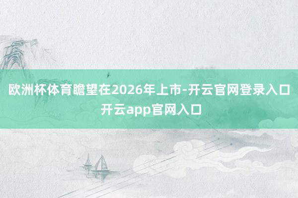欧洲杯体育瞻望在2026年上市-开云官网登录入口 开云app官网入口