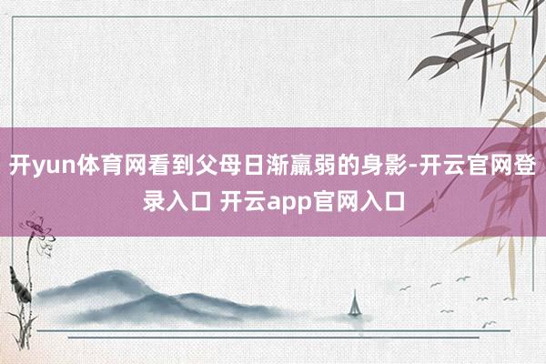 开yun体育网看到父母日渐羸弱的身影-开云官网登录入口 开云app官网入口
