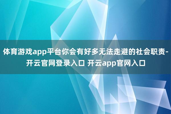 体育游戏app平台你会有好多无法走避的社会职责-开云官网登录入口 开云app官网入口