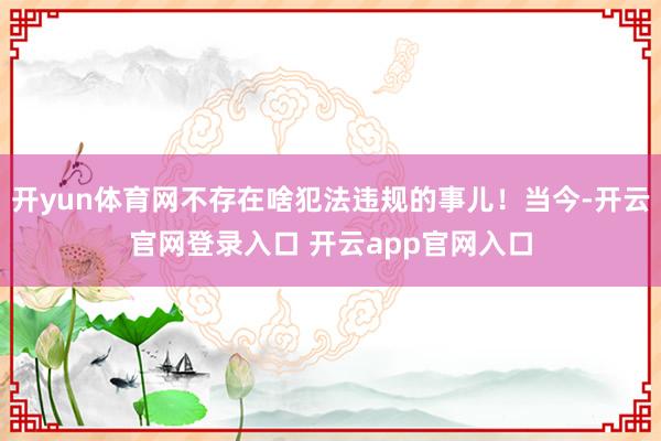 开yun体育网不存在啥犯法违规的事儿！当今-开云官网登录入口 开云app官网入口