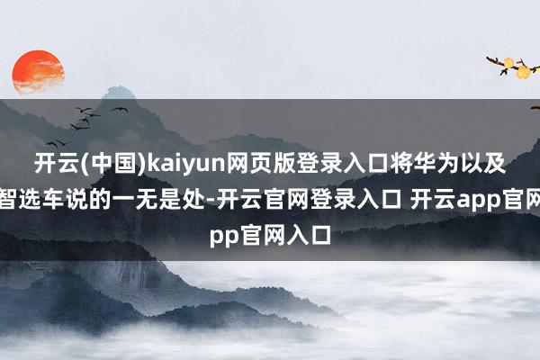 开云(中国)kaiyun网页版登录入口将华为以及华为智选车说的一无是处-开云官网登录入口 开云app官网入口