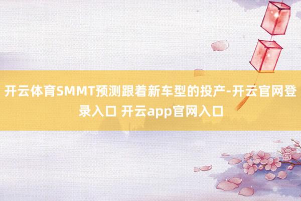 开云体育SMMT预测跟着新车型的投产-开云官网登录入口 开云app官网入口