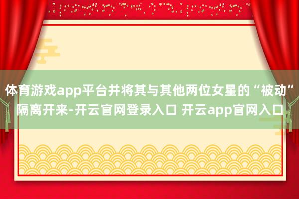 体育游戏app平台并将其与其他两位女星的“被动”隔离开来-开云官网登录入口 开云app官网入口