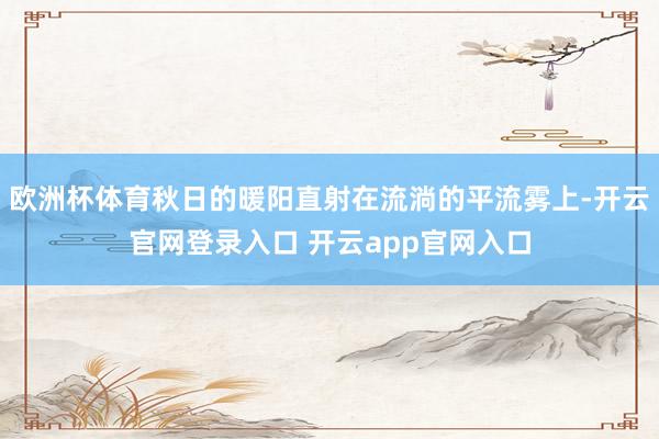 欧洲杯体育秋日的暖阳直射在流淌的平流雾上-开云官网登录入口 开云app官网入口