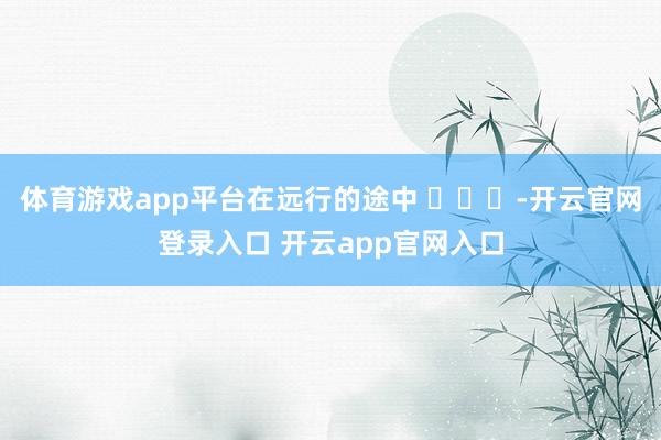 体育游戏app平台在远行的途中 ​​​-开云官网登录入口 开云app官网入口