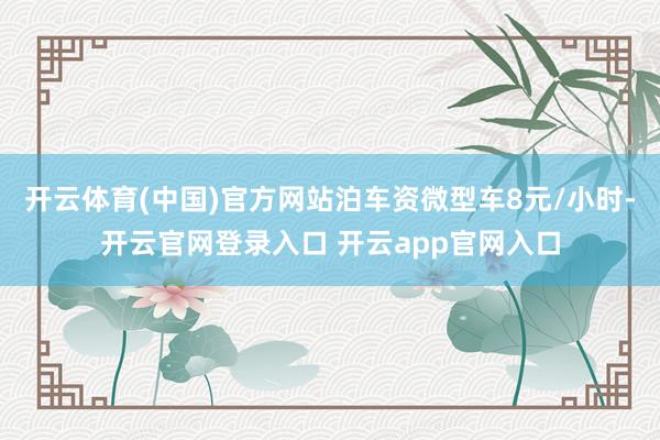 开云体育(中国)官方网站泊车资微型车8元/小时-开云官网登录入口 开云app官网入口