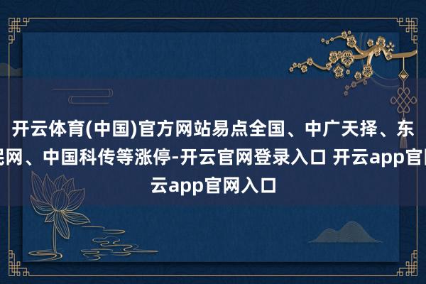 开云体育(中国)官方网站易点全国、中广天择、东谈主民网、中国科传等涨停-开云官网登录入口 开云app官网入口
