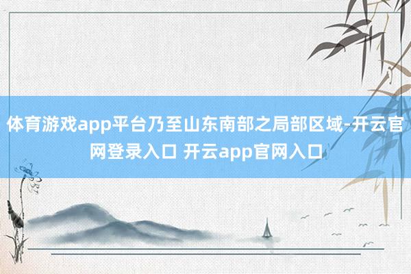 体育游戏app平台乃至山东南部之局部区域-开云官网登录入口 开云app官网入口