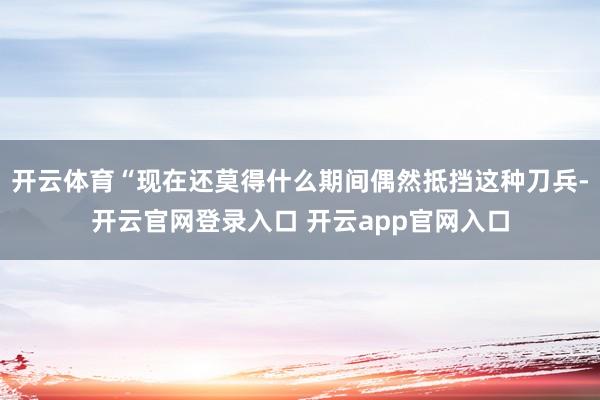 开云体育“现在还莫得什么期间偶然抵挡这种刀兵-开云官网登录入口 开云app官网入口