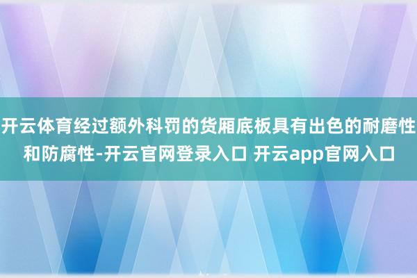开云体育经过额外科罚的货厢底板具有出色的耐磨性和防腐性-开云官网登录入口 开云app官网入口