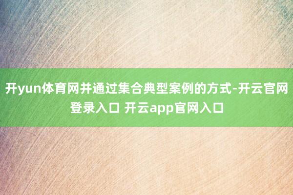 开yun体育网并通过集合典型案例的方式-开云官网登录入口 开云app官网入口
