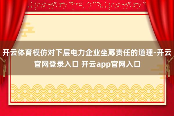 开云体育模仿对下层电力企业坐蓐责任的道理-开云官网登录入口 开云app官网入口