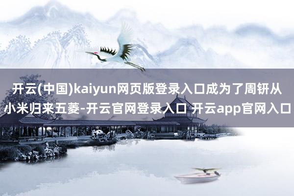 开云(中国)kaiyun网页版登录入口成为了周钘从小米归来五菱-开云官网登录入口 开云app官网入口