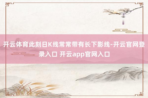 开云体育此刻日K线常常带有长下影线-开云官网登录入口 开云app官网入口