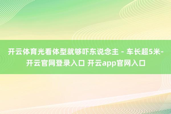 开云体育光看体型就够吓东说念主 - 车长超5米-开云官网登录入口 开云app官网入口