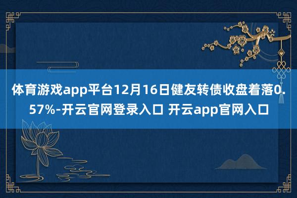体育游戏app平台12月16日健友转债收盘着落0.57%-开云官网登录入口 开云app官网入口