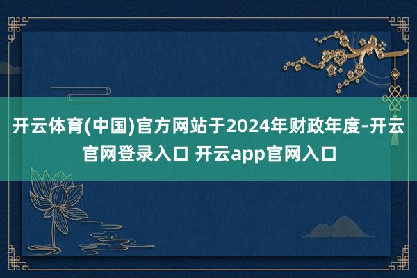 开云体育(中国)官方网站于2024年财政年度-开云官网登录入口 开云app官网入口