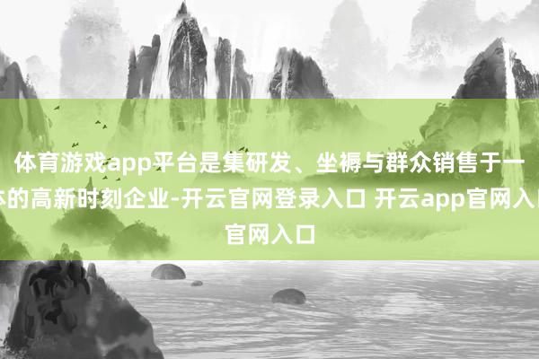 体育游戏app平台是集研发、坐褥与群众销售于一体的高新时刻企业-开云官网登录入口 开云app官网入口