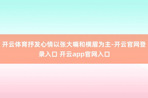 开云体育抒发心情以张大嘴和横眉为主-开云官网登录入口 开云app官网入口