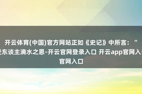 开云体育(中国)官方网站正如《史记》中所言：“受东谈主滴水之恩-开云官网登录入口 开云app官网入口