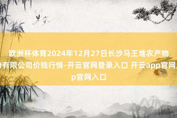 欧洲杯体育2024年12月27日长沙马王堆农产物股份有限公司价钱行情-开云官网登录入口 开云app官网入口