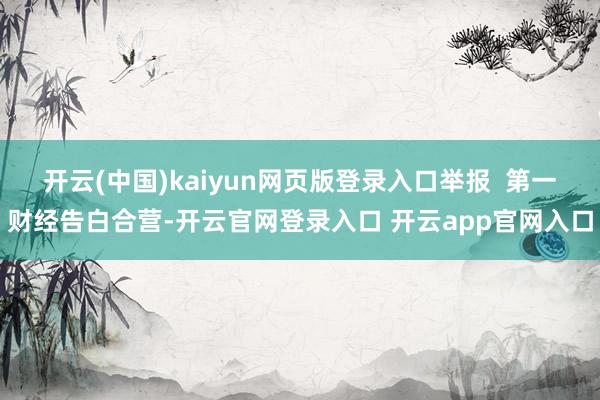 开云(中国)kaiyun网页版登录入口举报  第一财经告白合营-开云官网登录入口 开云app官网入口