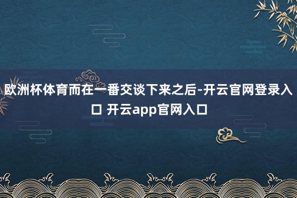 欧洲杯体育而在一番交谈下来之后-开云官网登录入口 开云app官网入口