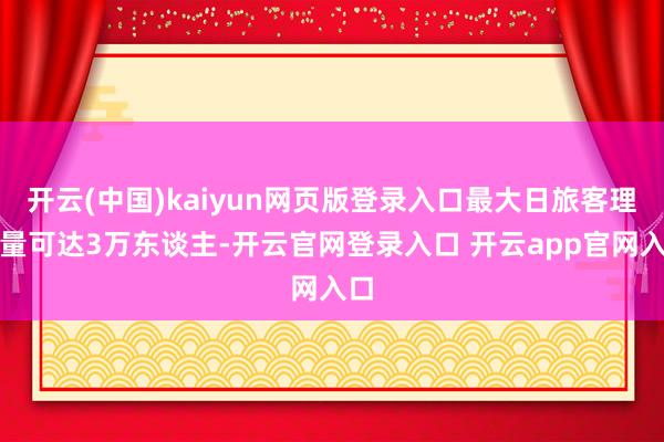 开云(中国)kaiyun网页版登录入口最大日旅客理睬量可达3万东谈主-开云官网登录入口 开云app官网入口