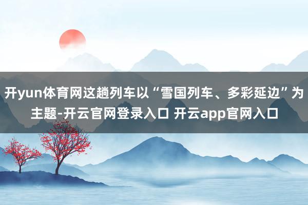 开yun体育网这趟列车以“雪国列车、多彩延边”为主题-开云官网登录入口 开云app官网入口