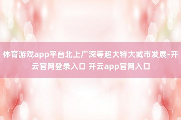 体育游戏app平台北上广深等超大特大城市发展-开云官网登录入口 开云app官网入口