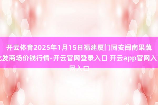 开云体育2025年1月15日福建厦门同安闽南果蔬批发商场价钱行情-开云官网登录入口 开云app官网入口