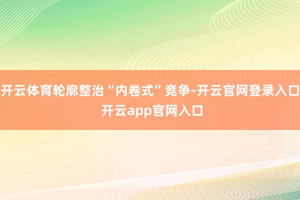 开云体育轮廓整治“内卷式”竞争-开云官网登录入口 开云app官网入口