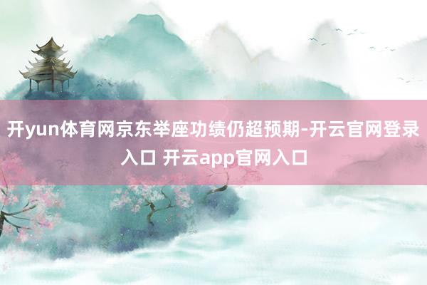 开yun体育网京东举座功绩仍超预期-开云官网登录入口 开云app官网入口