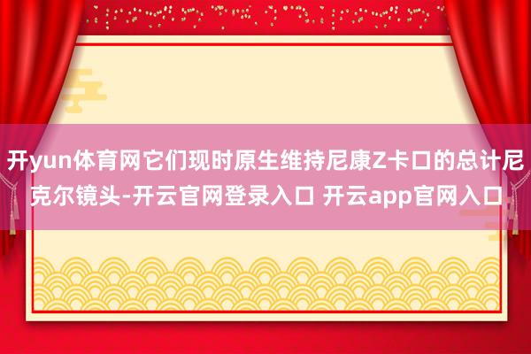 开yun体育网它们现时原生维持尼康Z卡口的总计尼克尔镜头-开云官网登录入口 开云app官网入口