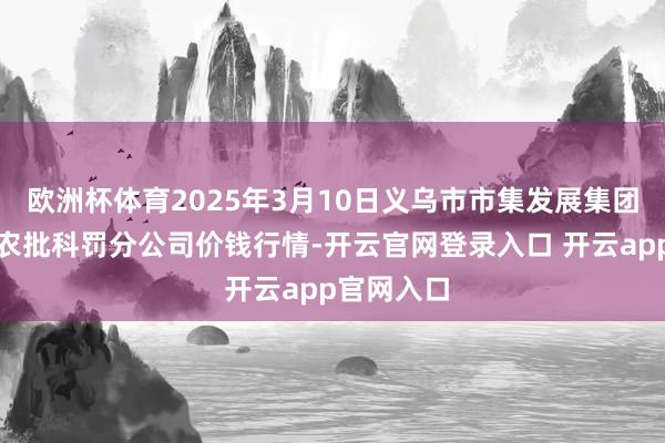 欧洲杯体育2025年3月10日义乌市市集发展集团有限公司农批科罚分公司价钱行情-开云官网登录入口 开云app官网入口