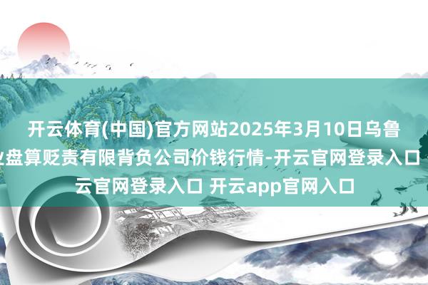 开云体育(中国)官方网站2025年3月10日乌鲁木王人北园春果业盘算贬责有限背负公司价钱行情-开云官网登录入口 开云app官网入口