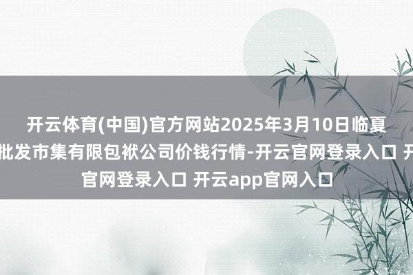开云体育(中国)官方网站2025年3月10日临夏市富临农副居品批发市集有限包袱公司价钱行情-开云官网登录入口 开云app官网入口