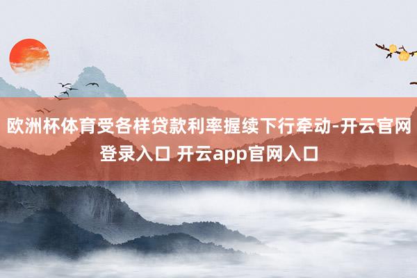 欧洲杯体育受各样贷款利率握续下行牵动-开云官网登录入口 开云app官网入口